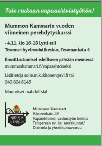 Mummon Kammarin vuoden viimeinen perehdytyskurssi • 4.11. klo 16–18 Lysti-sali Tesoman hyvinvointikeskus, Tesomankatu 4 Ilmoittautumiset edelliseen päivään mennessä mummonkammari.fi/vapaaehtoiseksi Lisätietoja soile.m.kukkonen@evl.fi tai 040 804 8145 Muutokset mahdollisia! Mummon Kammari Hämeenkatu 28 Vapaaehtoisen vanhustyön keskus Tampereen ev. lut. seurakunnat/ Diakonia ja yhteiskuntavastuu